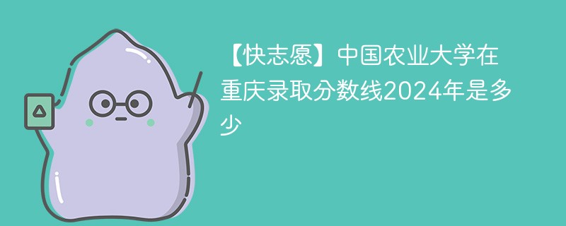 【快志愿】中国农业大学在重庆录取分数线2024年是多少