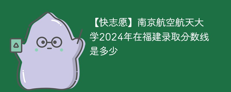 【快志愿】南京航空航天大学2024年在福建录取分数线是多少