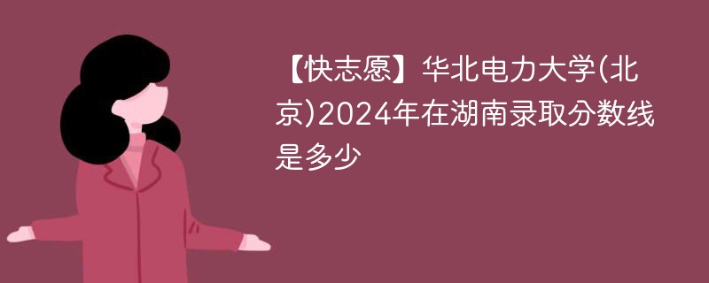 【快志愿】华北电力大学(北京)2024年在湖南录取分数线是多少