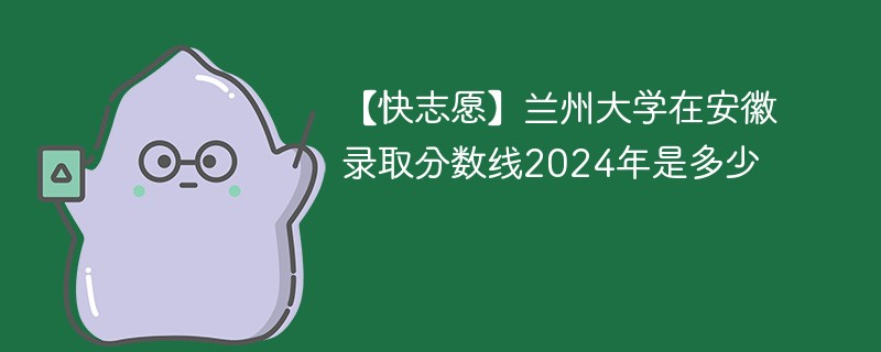 【快志愿】兰州大学在安徽录取分数线2024年是多少