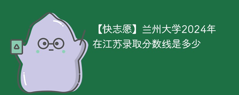 【快志愿】兰州大学2024年在江苏录取分数线是多少