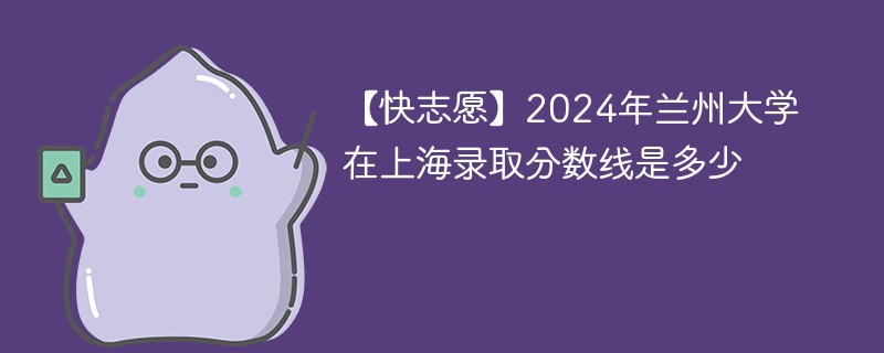 【快志愿】2024年兰州大学在上海录取分数线是多少