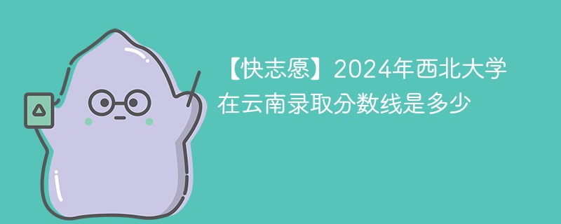 【快志愿】2024年西北大学在云南录取分数线是多少