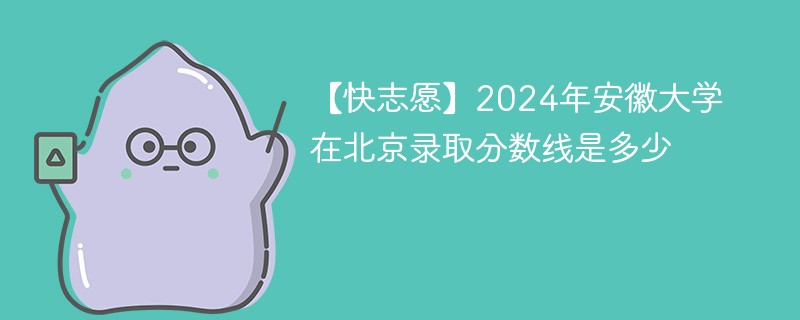 【快志愿】2024年安徽大学在北京录取分数线是多少