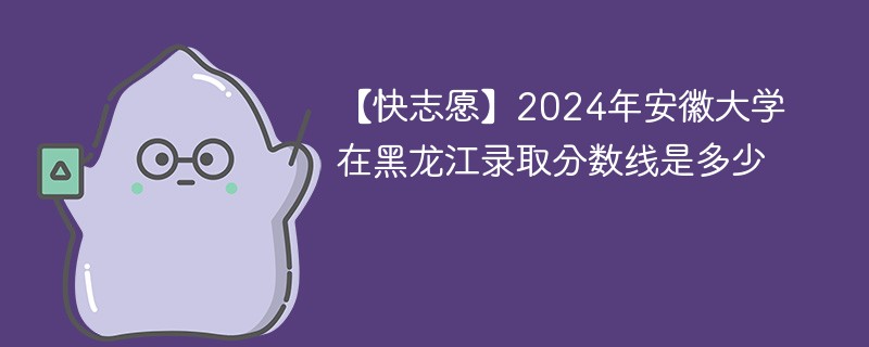 【快志愿】2024年安徽大学在黑龙江录取分数线是多少