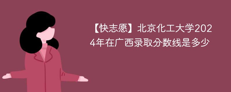 【快志愿】北京化工大学2024年在广西录取分数线是多少