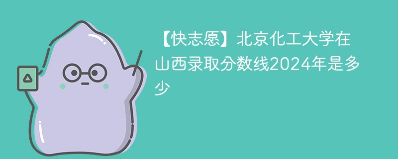 【快志愿】北京化工大学在山西录取分数线2024年是多少