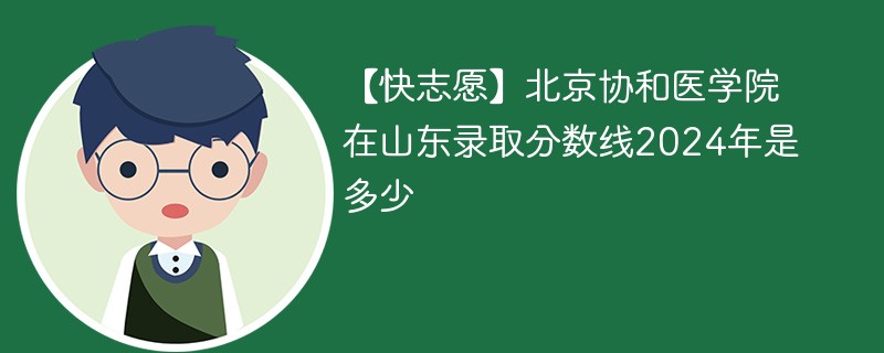 【快志愿】北京协和医学院在山东录取分数线2024年是多少