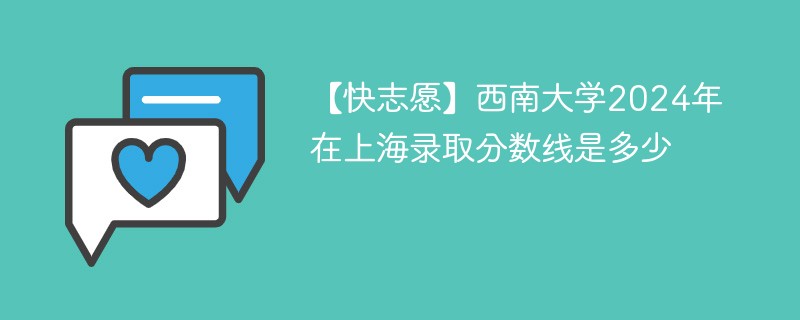 【快志愿】西南大学2024年在上海录取分数线是多少