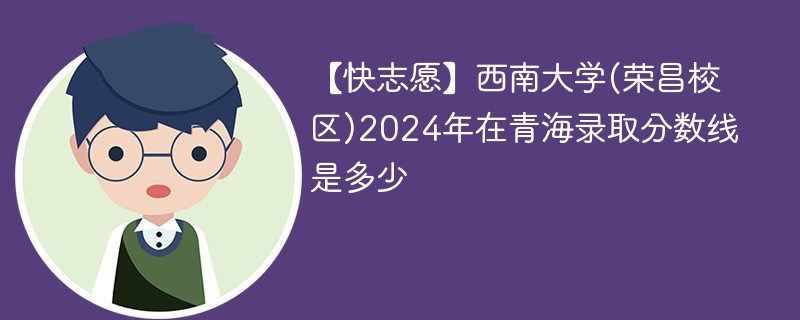 【快志愿】西南大学(荣昌校区)2024年在青海录取分数线是多少