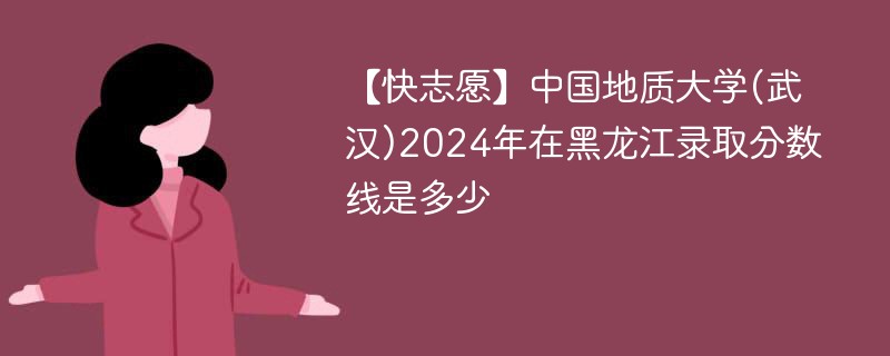 【快志愿】中国地质大学(武汉)2024年在黑龙江录取分数线是多少