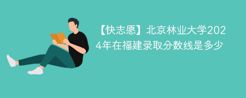 【快志愿】北京林业大学2024年在福建录取分数线是多少