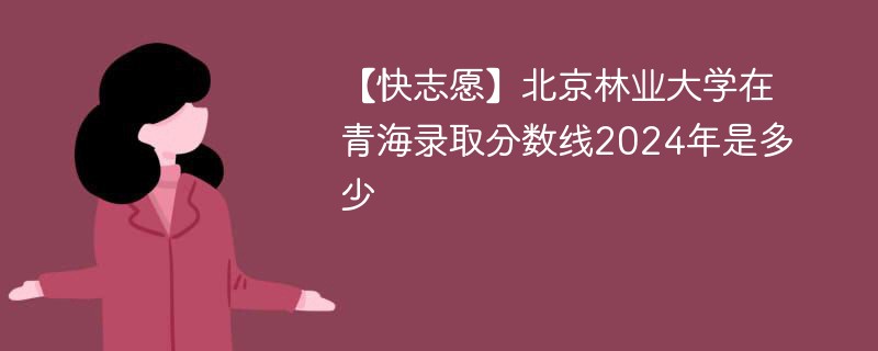 【快志愿】北京林业大学在青海录取分数线2024年是多少