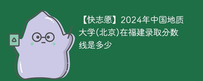 【快志愿】2024年中国地质大学(北京)在福建录取分数线是多少