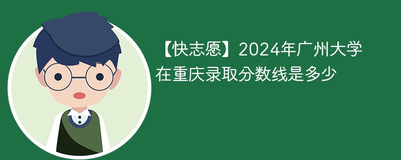 【快志愿】2024年广州大学在重庆录取分数线是多少