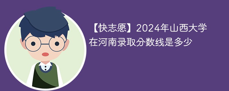 【快志愿】2024年山西大学在河南录取分数线是多少