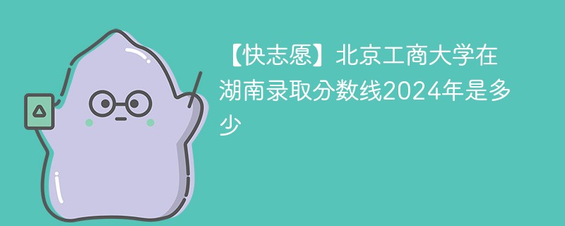 【快志愿】北京工商大学在湖南录取分数线2024年是多少