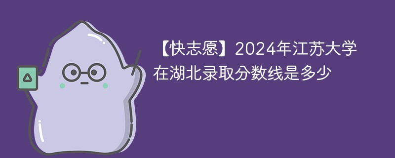 【快志愿】2024年江苏大学在湖北录取分数线是多少