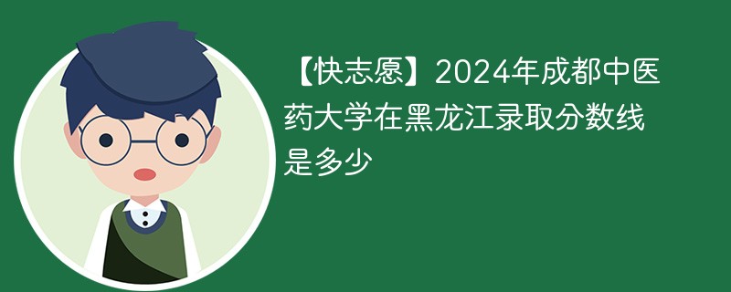 【快志愿】2024年成都中医药大学在黑龙江录取分数线是多少