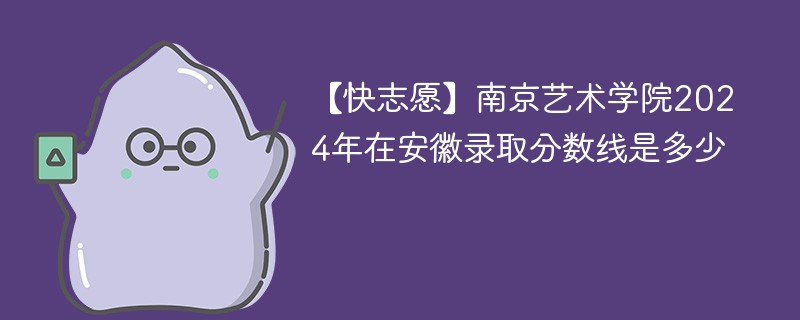 【快志愿】南京艺术学院2024年在安徽录取分数线是多少