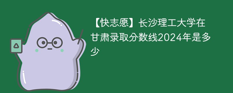 【快志愿】长沙理工大学在甘肃录取分数线2024年是多少