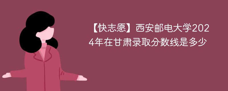 【快志愿】西安邮电大学2024年在甘肃录取分数线是多少