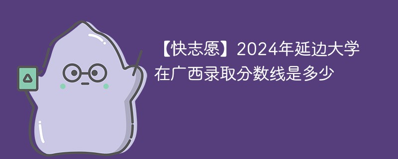 【快志愿】2024年延边大学在广西录取分数线是多少