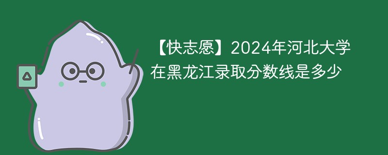 【快志愿】2024年河北大学在黑龙江录取分数线是多少