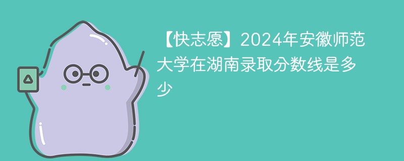 【快志愿】2024年安徽师范大学在湖南录取分数线是多少