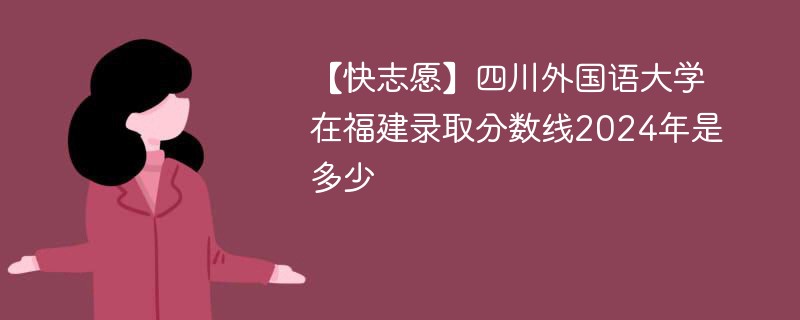 【快志愿】四川外国语大学在福建录取分数线2024年是多少