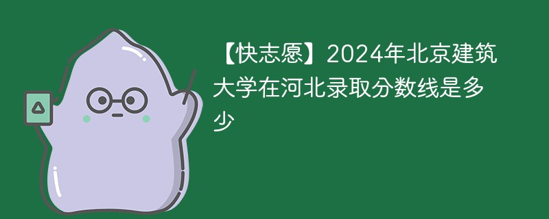 【快志愿】2024年北京建筑大学在河北录取分数线是多少