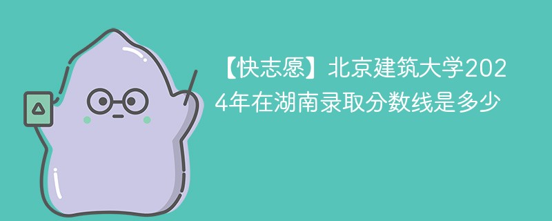 【快志愿】北京建筑大学2024年在湖南录取分数线是多少