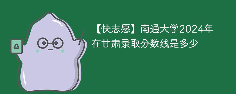 【快志愿】南通大学2024年在甘肃录取分数线是多少