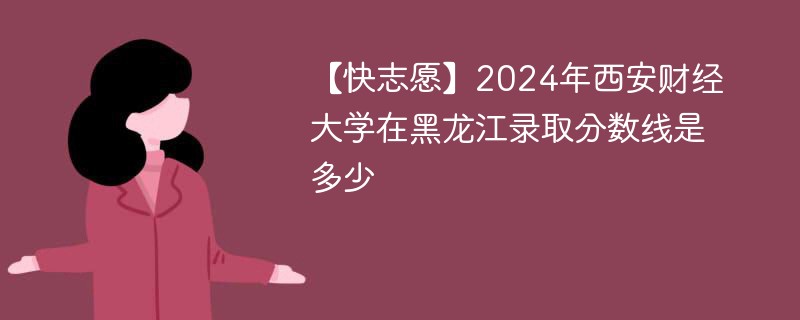 【快志愿】2024年西安财经大学在黑龙江录取分数线是多少