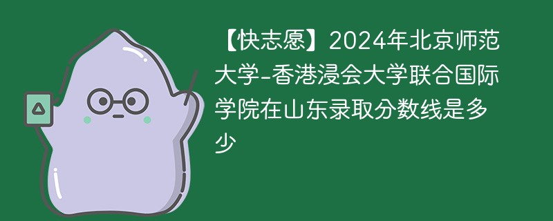 【快志愿】2024年北京师范大学-香港浸会大学联合国际学院在山东录取分数线是多少