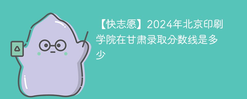 【快志愿】2024年北京印刷学院在甘肃录取分数线是多少