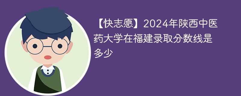 【快志愿】2024年陕西中医药大学在福建录取分数线是多少