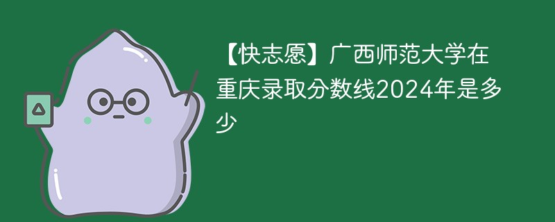 【快志愿】广西师范大学在重庆录取分数线2024年是多少