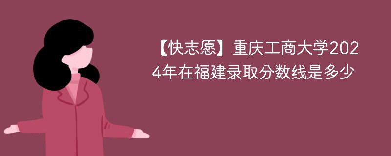 【快志愿】重庆工商大学2024年在福建录取分数线是多少