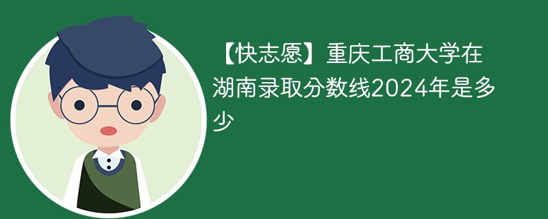 【快志愿】重庆工商大学在湖南录取分数线2024年是多少