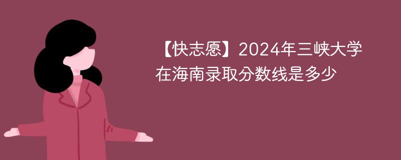 【快志愿】2024年三峡大学在海南录取分数线是多少