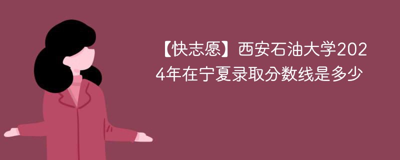 【快志愿】西安石油大学2024年在宁夏录取分数线是多少