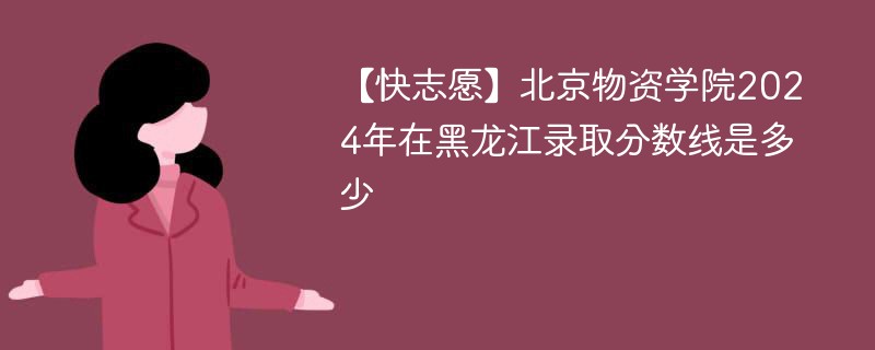 【快志愿】北京物资学院2024年在黑龙江录取分数线是多少