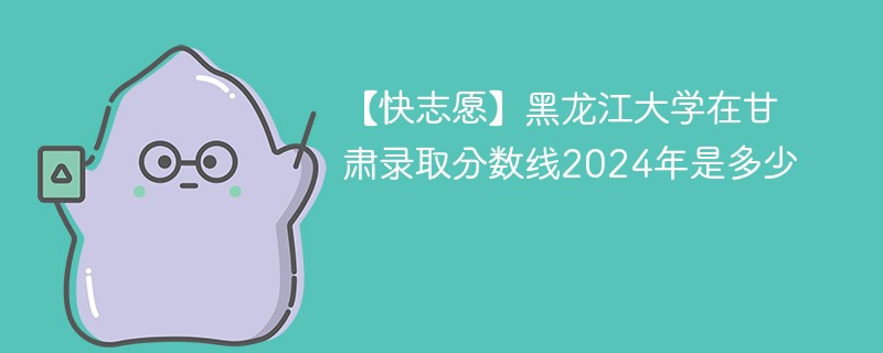 【快志愿】黑龙江大学在甘肃录取分数线2024年是多少