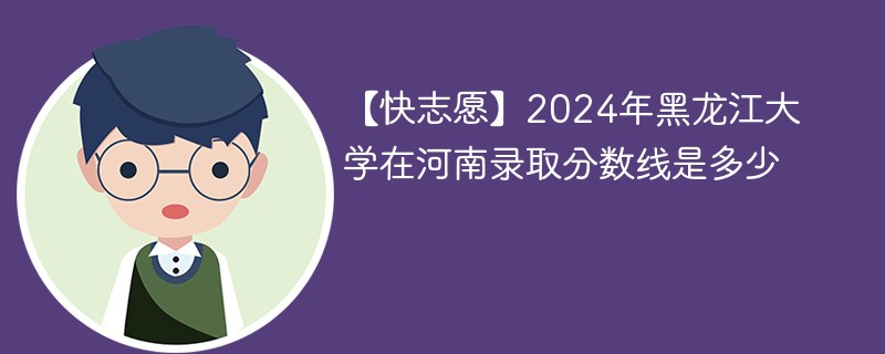 【快志愿】2024年黑龙江大学在河南录取分数线是多少