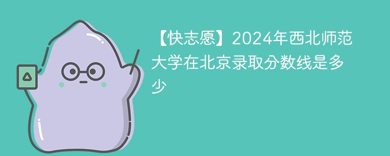 【快志愿】2024年西北师范大学在北京录取分数线是多少