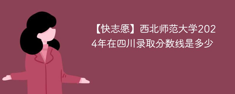 【快志愿】西北师范大学2024年在四川录取分数线是多少