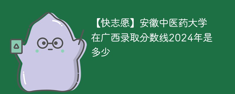 【快志愿】安徽中医药大学在广西录取分数线2024年是多少