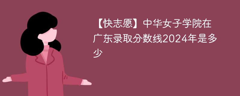 【快志愿】中华女子学院在广东录取分数线2024年是多少