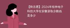 2024年桂林电子科技大学在安徽录取分数线是多少（2024~2022近三年分数位次）
